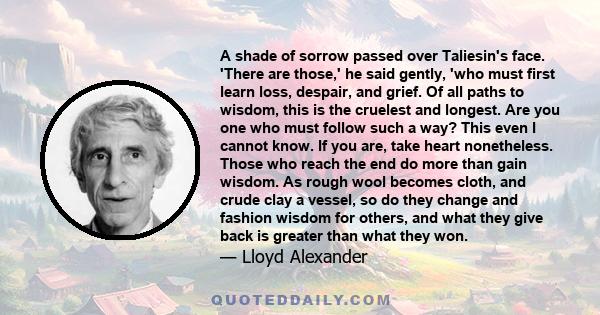 A shade of sorrow passed over Taliesin's face. 'There are those,' he said gently, 'who must first learn loss, despair, and grief. Of all paths to wisdom, this is the cruelest and longest. Are you one who must follow