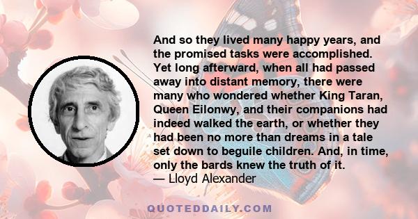 And so they lived many happy years, and the promised tasks were accomplished. Yet long afterward, when all had passed away into distant memory, there were many who wondered whether King Taran, Queen Eilonwy, and their