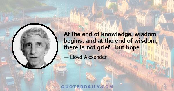 At the end of knowledge, wisdom begins, and at the end of wisdom, there is not grief...but hope