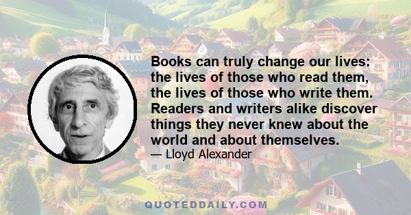 Books can truly change our lives: the lives of those who read them, the lives of those who write them. Readers and writers alike discover things they never knew about the world and about themselves.