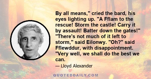 By all means, cried the bard, his eyes lighting up. A Fflam to the rescue! Storm the castle! Carry it by assault! Batter down the gates! There's not much of it left to storm, said Eilonwy. Oh? said Fflewddur, with