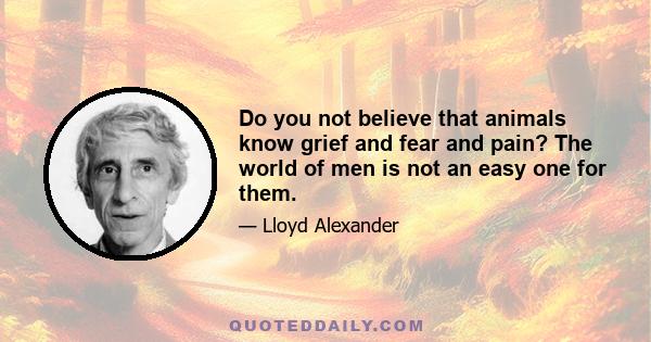 Do you not believe that animals know grief and fear and pain? The world of men is not an easy one for them.
