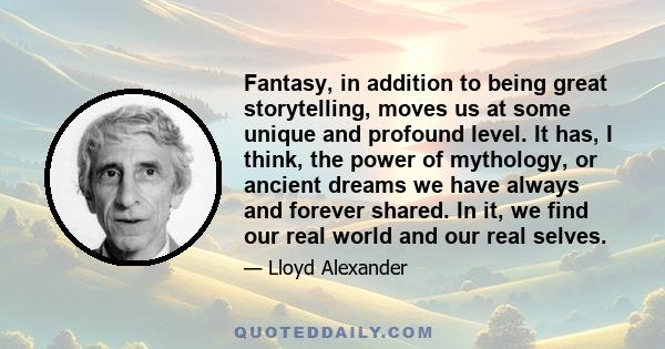 Fantasy, in addition to being great storytelling, moves us at some unique and profound level. It has, I think, the power of mythology, or ancient dreams we have always and forever shared. In it, we find our real world