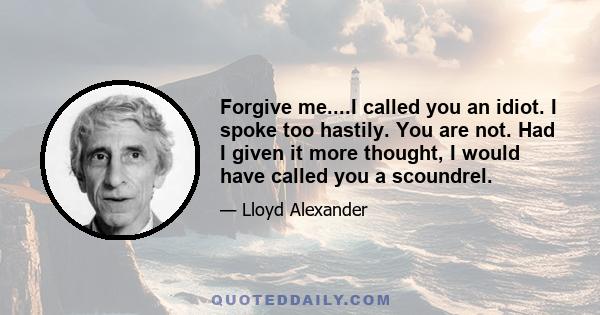 Forgive me....I called you an idiot. I spoke too hastily. You are not. Had I given it more thought, I would have called you a scoundrel.