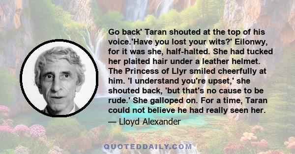 Go back' Taran shouted at the top of his voice.'Have you lost your wits?' Eilonwy, for it was she, half-halted. She had tucked her plaited hair under a leather helmet. The Princess of Llyr smiled cheerfully at him. 'I