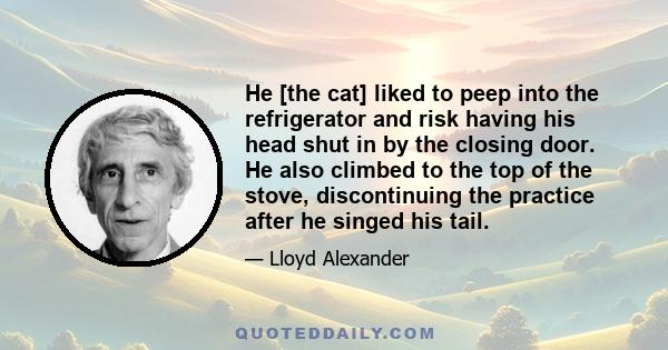 He [the cat] liked to peep into the refrigerator and risk having his head shut in by the closing door. He also climbed to the top of the stove, discontinuing the practice after he singed his tail.