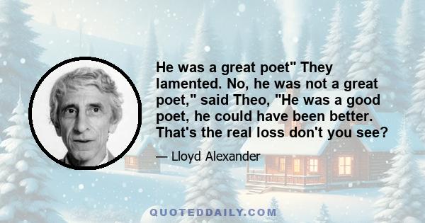 He was a great poet They lamented. No, he was not a great poet, said Theo, He was a good poet, he could have been better. That's the real loss don't you see?