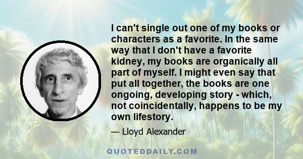 I can't single out one of my books or characters as a favorite. In the same way that I don't have a favorite kidney, my books are organically all part of myself. I might even say that put all together, the books are one 