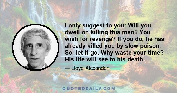 I only suggest to you: Will you dwell on killing this man? You wish for revenge? If you do, he has already killed you by slow poison. So, let it go. Why waste your time? His life will see to his death.