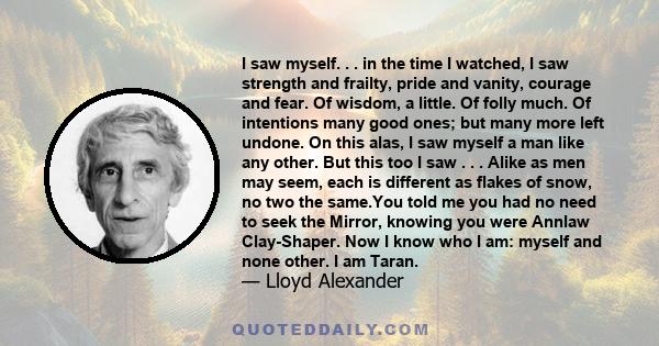 I saw myself. . . in the time I watched, I saw strength and frailty, pride and vanity, courage and fear. Of wisdom, a little. Of folly much. Of intentions many good ones; but many more left undone. On this alas, I saw