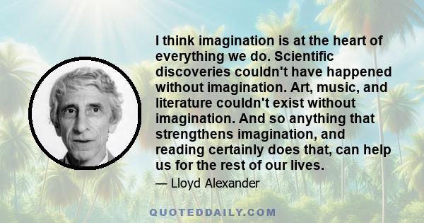 I think imagination is at the heart of everything we do. Scientific discoveries couldn't have happened without imagination. Art, music, and literature couldn't exist without imagination. And so anything that strengthens 