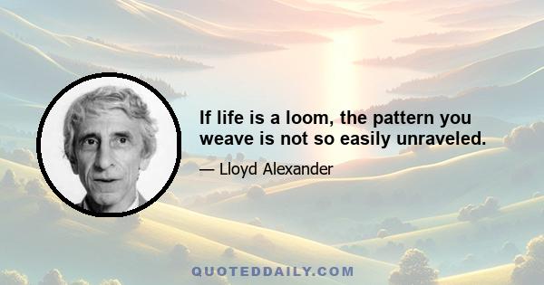 If life is a loom, the pattern you weave is not so easily unraveled.