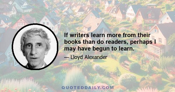 If writers learn more from their books than do readers, perhaps I may have begun to learn.