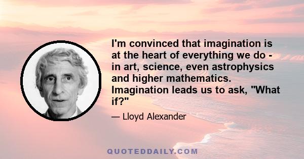 I'm convinced that imagination is at the heart of everything we do - in art, science, even astrophysics and higher mathematics. Imagination leads us to ask, What if?