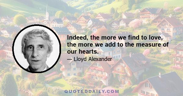 Indeed, the more we find to love, the more we add to the measure of our hearts.