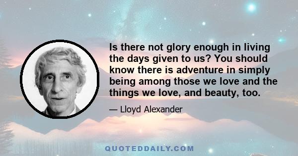 Is there not glory enough in living the days given to us? You should know there is adventure in simply being among those we love and the things we love, and beauty, too.