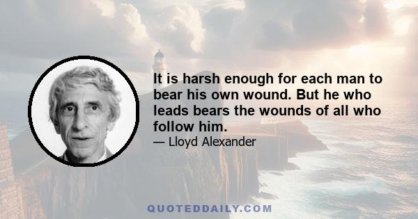 It is harsh enough for each man to bear his own wound. But he who leads bears the wounds of all who follow him.