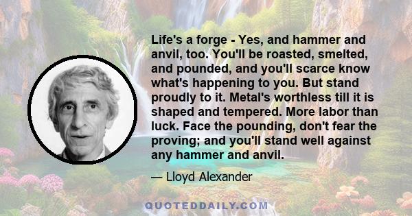 Life's a forge - Yes, and hammer and anvil, too. You'll be roasted, smelted, and pounded, and you'll scarce know what's happening to you. But stand proudly to it. Metal's worthless till it is shaped and tempered. More