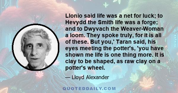 Llonio said life was a net for luck; to Hevydd the Smith life was a forge; and to Dwyvach the Weaver-Woman a loom. They spoke truly, for it is all of these. But you,' Taran said, his eyes meeting the potter's, 'you have 