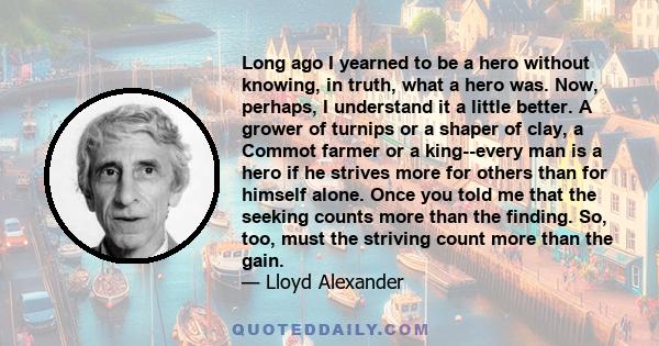 Long ago I yearned to be a hero without knowing, in truth, what a hero was. Now, perhaps, I understand it a little better. A grower of turnips or a shaper of clay, a Commot farmer or a king--every man is a hero if he