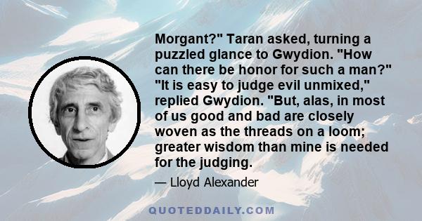 Morgant? Taran asked, turning a puzzled glance to Gwydion. How can there be honor for such a man? It is easy to judge evil unmixed, replied Gwydion. But, alas, in most of us good and bad are closely woven as the threads 