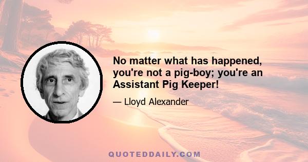 No matter what has happened, you're not a pig-boy; you're an Assistant Pig Keeper!