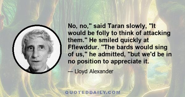 No, no, said Taran slowly, It would be folly to think of attacking them. He smiled quickly at Fflewddur. The bards would sing of us, he admitted, but we'd be in no position to appreciate it.