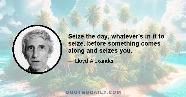 Seize the day, whatever's in it to seize, before something comes along and seizes you.