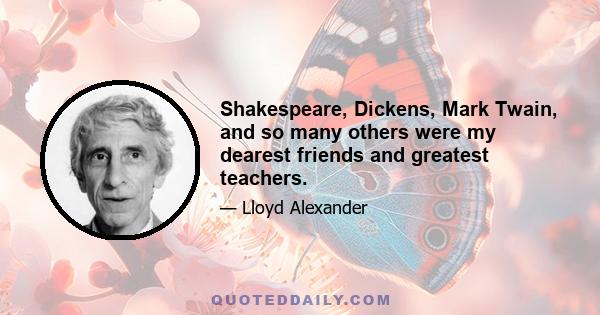 Shakespeare, Dickens, Mark Twain, and so many others were my dearest friends and greatest teachers.