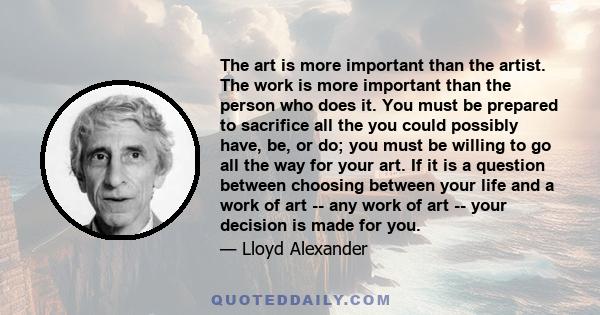 The art is more important than the artist. The work is more important than the person who does it. You must be prepared to sacrifice all the you could possibly have, be, or do; you must be willing to go all the way for