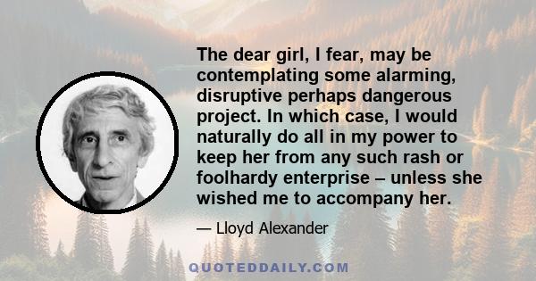 The dear girl, I fear, may be contemplating some alarming, disruptive perhaps dangerous project. In which case, I would naturally do all in my power to keep her from any such rash or foolhardy enterprise – unless she