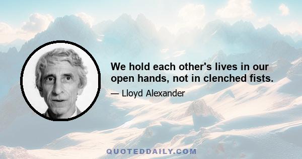 We hold each other's lives in our open hands, not in clenched fists.