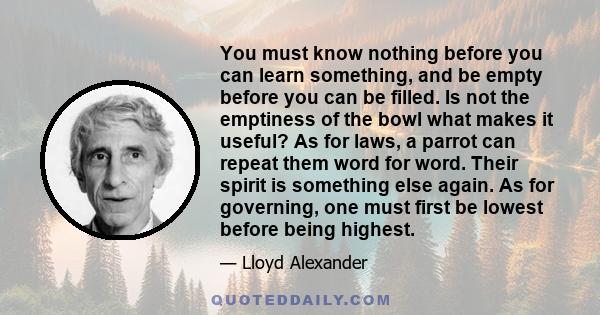 You must know nothing before you can learn something, and be empty before you can be filled. Is not the emptiness of the bowl what makes it useful? As for laws, a parrot can repeat them word for word. Their spirit is