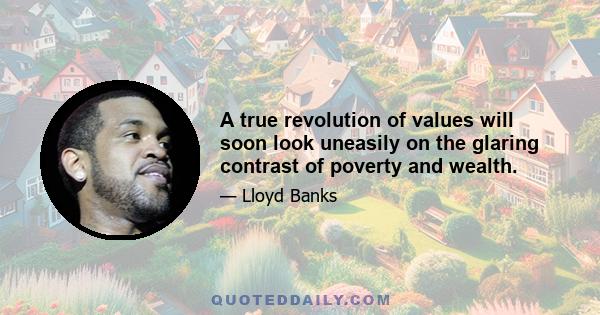 A true revolution of values will soon look uneasily on the glaring contrast of poverty and wealth.