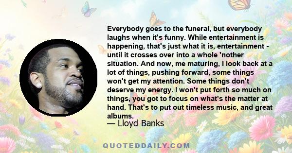 Everybody goes to the funeral, but everybody laughs when it's funny. While entertainment is happening, that's just what it is, entertainment - until it crosses over into a whole 'nother situation. And now, me maturing,