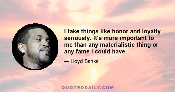 I take things like honor and loyalty seriously. It's more important to me than any materialistic thing or any fame I could have.