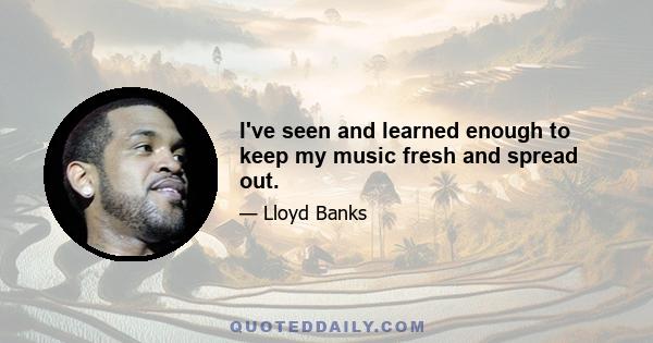 I've seen and learned enough to keep my music fresh and spread out.