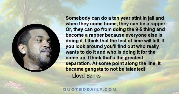 Somebody can do a ten year stint in jail and when they come home, they can be a rapper. Or, they can go from doing the 9-5 thing and become a rapper because everyone else is doing it. I think that the test of time will