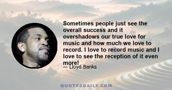 Sometimes people just see the overall success and it overshadows our true love for music and how much we love to record. I love to record music and I love to see the reception of it even more!