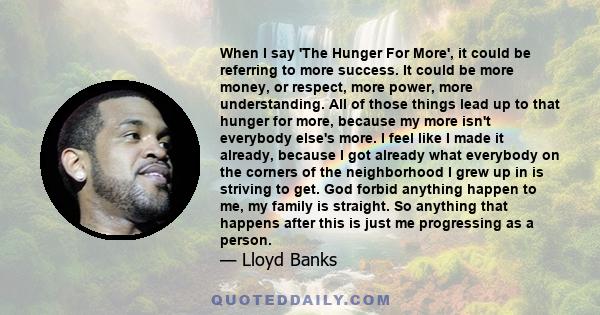 When I say 'The Hunger For More', it could be referring to more success. It could be more money, or respect, more power, more understanding. All of those things lead up to that hunger for more, because my more isn't