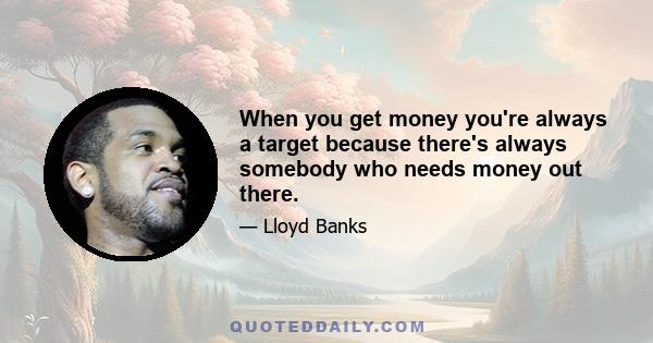 When you get money you're always a target because there's always somebody who needs money out there.