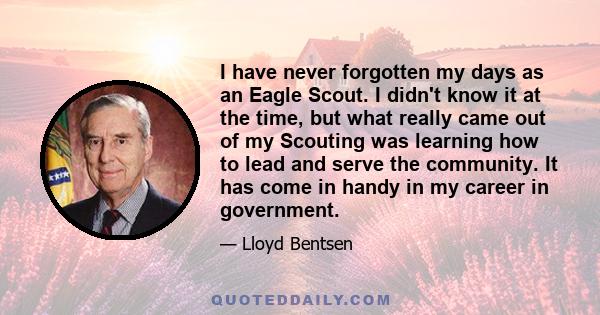 I have never forgotten my days as an Eagle Scout. I didn't know it at the time, but what really came out of my Scouting was learning how to lead and serve the community. It has come in handy in my career in government.