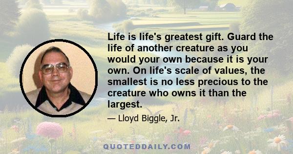 Life is life's greatest gift. Guard the life of another creature as you would your own because it is your own. On life's scale of values, the smallest is no less precious to the creature who owns it than the largest.