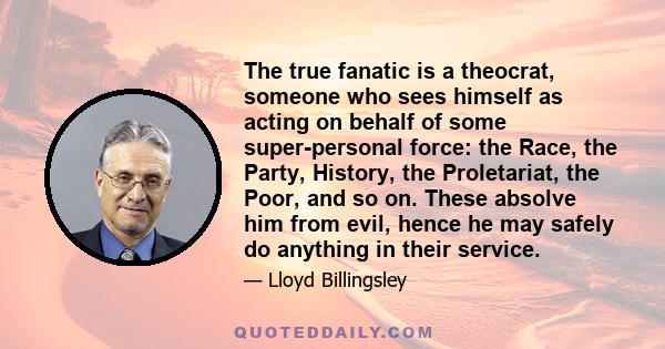 The true fanatic is a theocrat, someone who sees himself as acting on behalf of some super-personal force: the Race, the Party, History, the Proletariat, the Poor, and so on. These absolve him from evil, hence he may