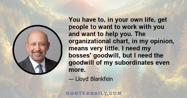 You have to, in your own life, get people to want to work with you and want to help you. The organizational chart, in my opinion, means very little. I need my bosses' goodwill, but I need the goodwill of my subordinates 