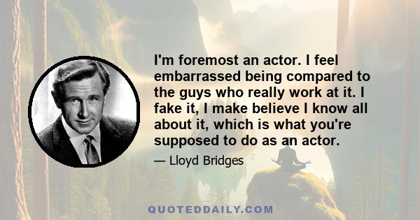 I'm foremost an actor. I feel embarrassed being compared to the guys who really work at it. I fake it, I make believe I know all about it, which is what you're supposed to do as an actor.