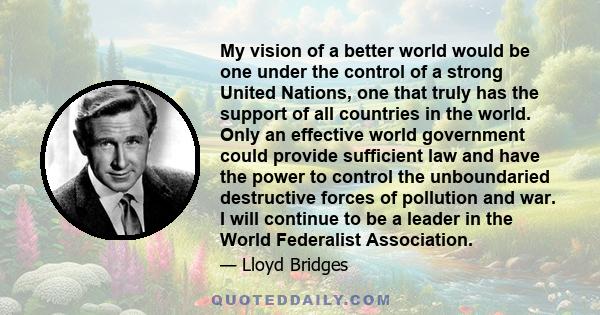 My vision of a better world would be one under the control of a strong United Nations, one that truly has the support of all countries in the world. Only an effective world government could provide sufficient law and