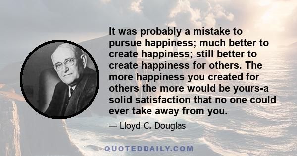 It was probably a mistake to pursue happiness; much better to create happiness; still better to create happiness for others. The more happiness you created for others the more would be yours-a solid satisfaction that no 