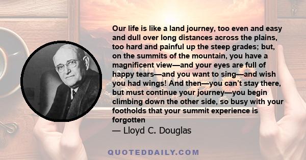 Our life is like a land journey, too even and easy and dull over long distances across the plains, too hard and painful up the steep grades; but, on the summits of the mountain, you have a magnificent view—and your eyes 