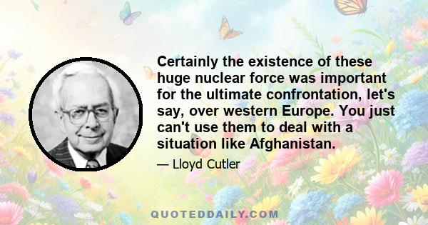 Certainly the existence of these huge nuclear force was important for the ultimate confrontation, let's say, over western Europe. You just can't use them to deal with a situation like Afghanistan.